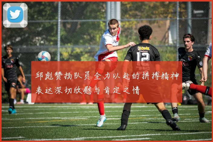 邱彪赞扬队员全力以赴的拼搏精神表达深切欣慰与肯定之情
