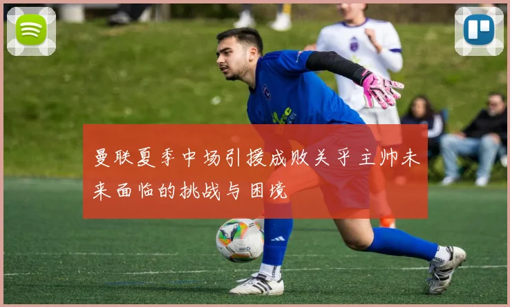 曼联夏季中场引援成败关乎主帅未来面临的挑战与困境