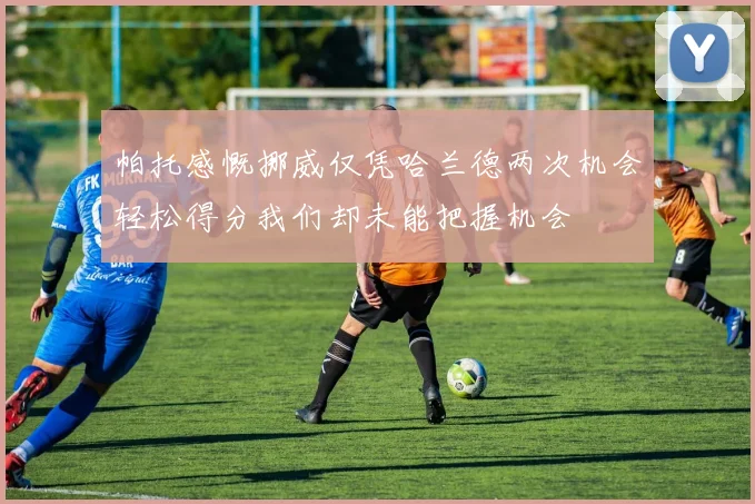 帕托感慨挪威仅凭哈兰德两次机会轻松得分我们却未能把握机会