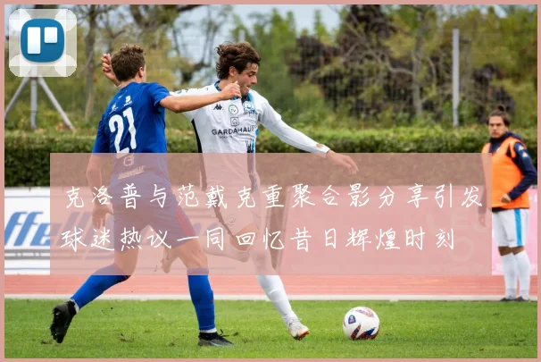 克洛普与范戴克重聚合影分享引发球迷热议一同回忆昔日辉煌时刻