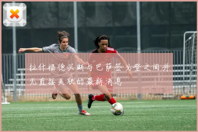 拉什福德买断与巴萨签戈登之间并无直接关联的最新消息