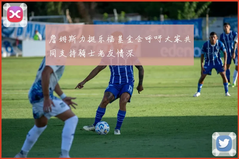 詹姆斯力挺乐福基金会呼吁大家共同支持骑士老友情深