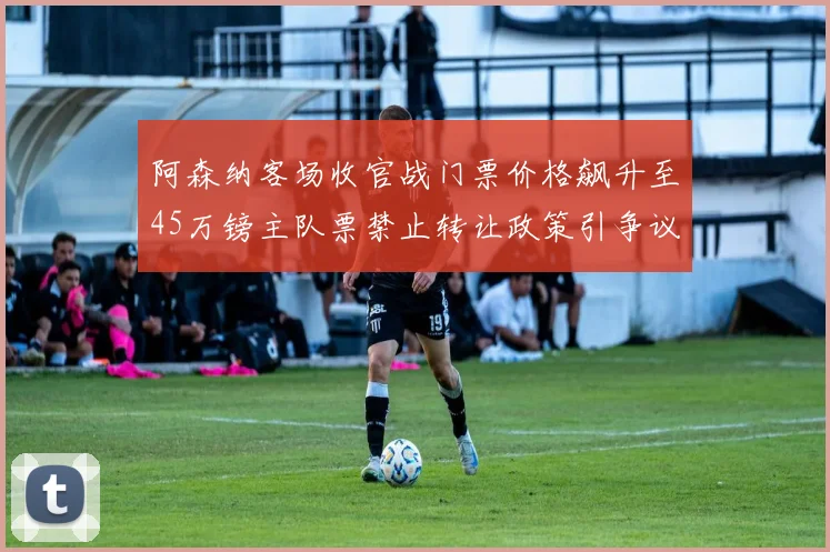 阿森纳客场收官战门票价格飙升至45万镑主队票禁止转让政策引争议
