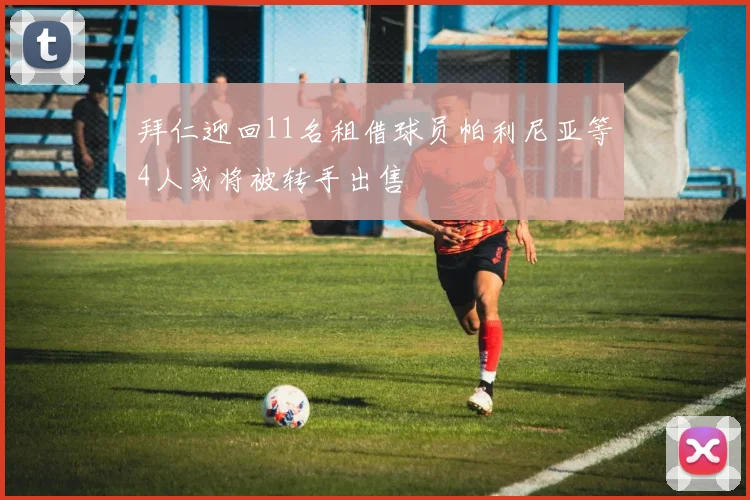 拜仁迎回11名租借球员帕利尼亚等4人或将被转手出售
