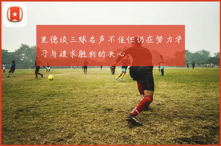 里德谈三球名声不佳但仍在努力学习与追求胜利的决心