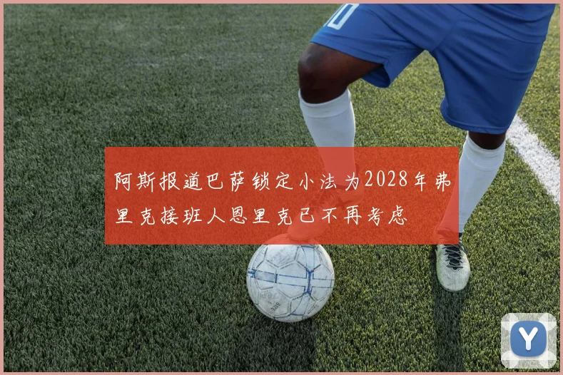 阿斯报道巴萨锁定小法为2028年弗里克接班人恩里克已不再考虑