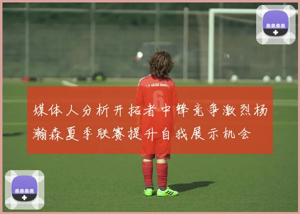 媒体人分析开拓者中锋竞争激烈杨瀚森夏季联赛提升自我展示机会