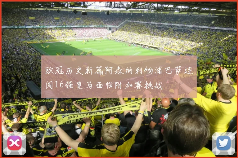 欧冠历史新篇阿森纳利物浦巴萨连闯16强皇马面临附加赛挑战