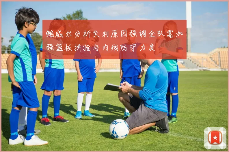 鲍威尔分析失利原因强调全队需加强篮板拼抢与内线防守力度