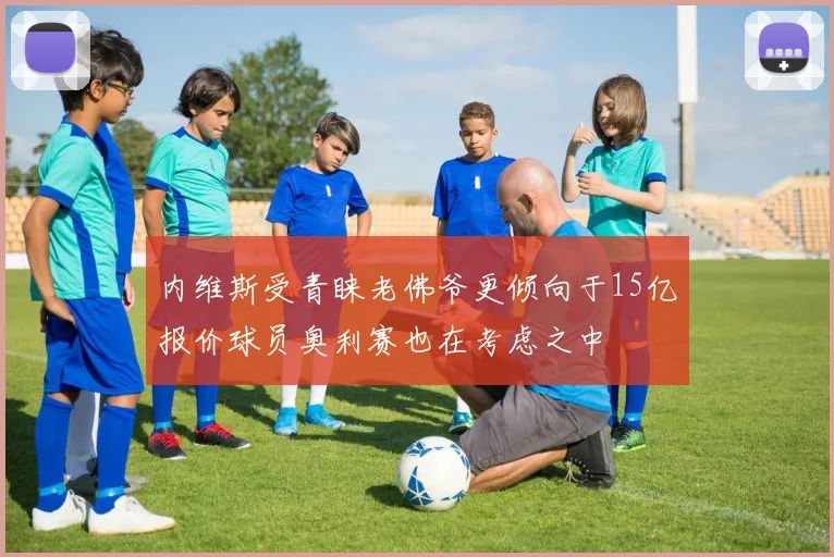内维斯受青睐老佛爷更倾向于15亿报价球员奥利赛也在考虑之中