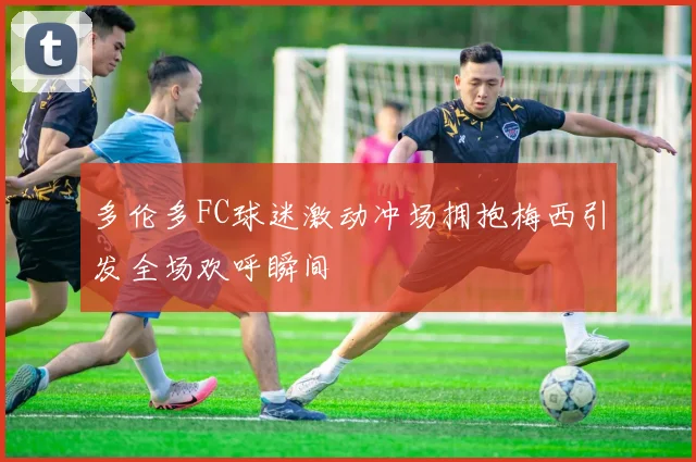 多伦多FC球迷激动冲场拥抱梅西引发全场欢呼瞬间