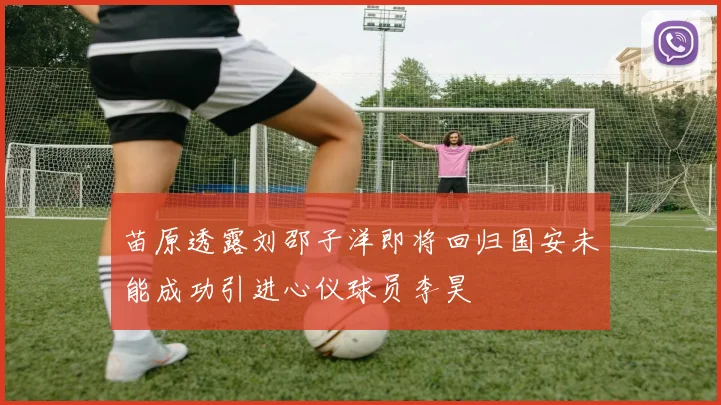 苗原透露刘邵子洋即将回归国安未能成功引进心仪球员李昊