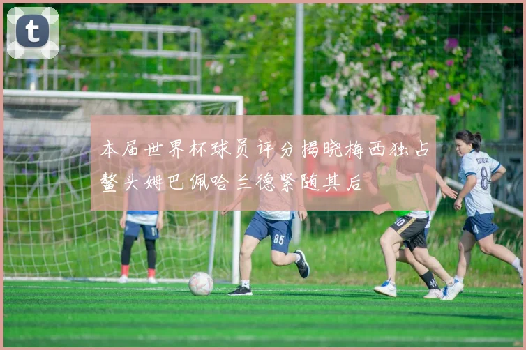 本届世界杯球员评分揭晓梅西独占鳌头姆巴佩哈兰德紧随其后