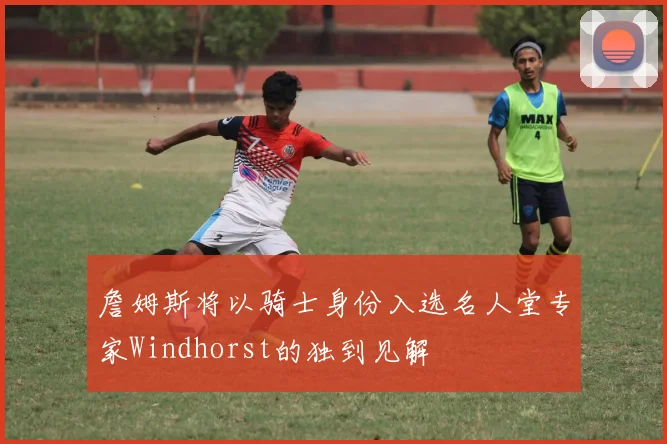 詹姆斯将以骑士身份入选名人堂专家Windhorst的独到见解