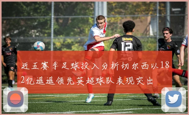 近五赛季足球投入分析切尔西以182亿遥遥领先英超球队表现突出