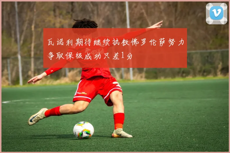 瓦诺利期待继续执教佛罗伦萨努力争取保级成功只差1分