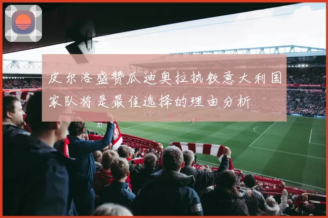 皮尔洛盛赞瓜迪奥拉执教意大利国家队将是最佳选择的理由分析