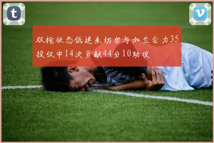 双枪状态低迷米切尔与加兰合力35投仅中14次贡献44分10助攻