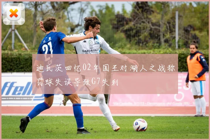 迪瓦茨回忆02年国王对湖人之战称罚球失误导致G7失利