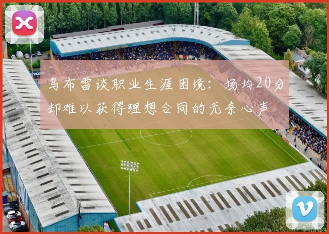 乌布雷谈职业生涯困境：场均20分却难以获得理想合同的无奈心声