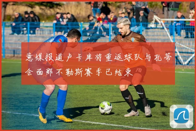 意媒报道卢卡库将重返球队与孔蒂会面那不勒斯赛季已结束
