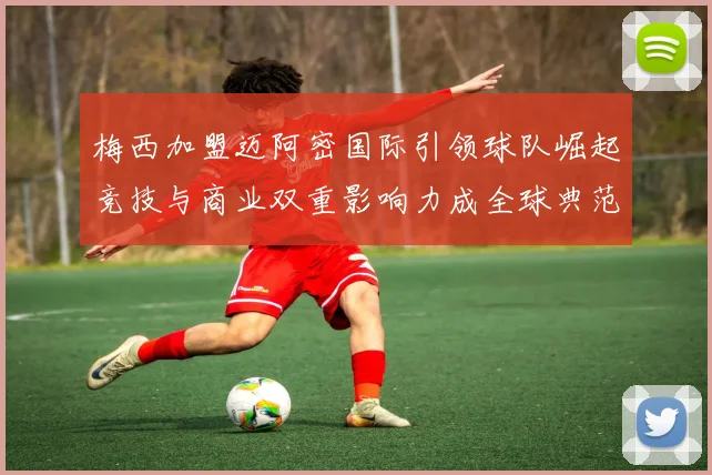 梅西加盟迈阿密国际引领球队崛起竞技与商业双重影响力成全球典范