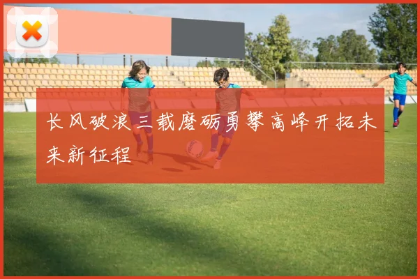 长风破浪三载磨砺勇攀高峰开拓未来新征程