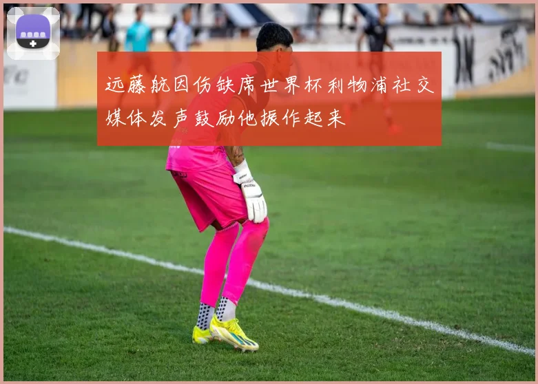 远藤航因伤缺席世界杯利物浦社交媒体发声鼓励他振作起来
