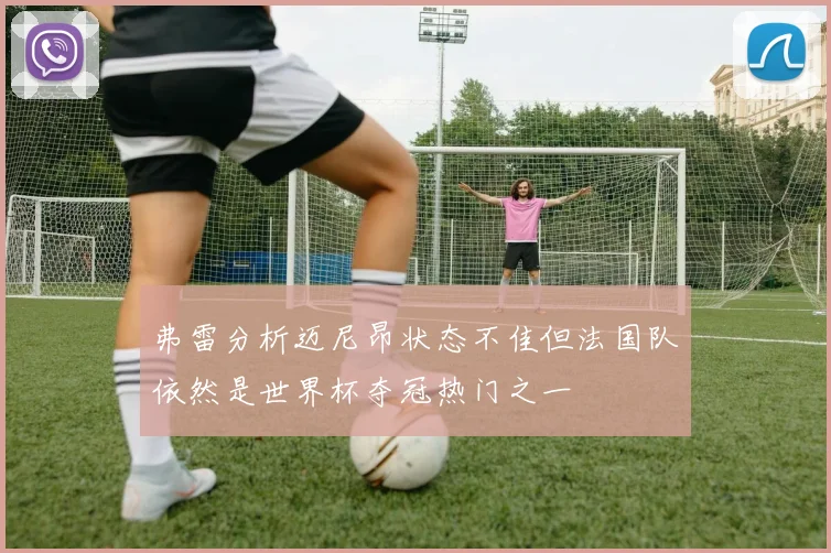 弗雷分析迈尼昂状态不佳但法国队依然是世界杯夺冠热门之一